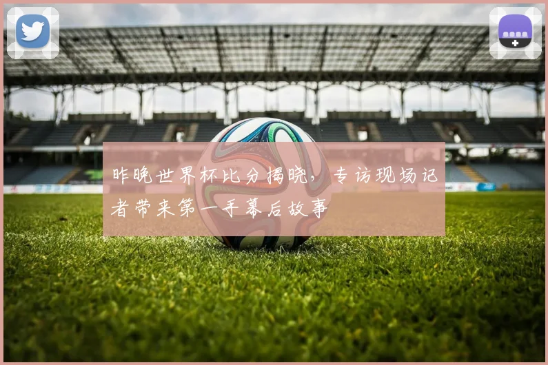 昨晚世界杯比分揭晓，专访现场记者带来第一手幕后故事