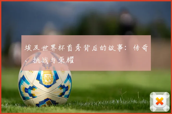 埃及世界杯首秀背后的故事：传奇、挑战与荣耀