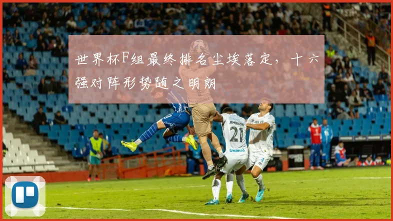 世界杯F组最终排名尘埃落定，十六强对阵形势随之明朗