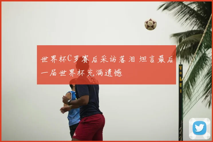 世界杯C罗赛后采访落泪 坦言最后一届世界杯充满遗憾