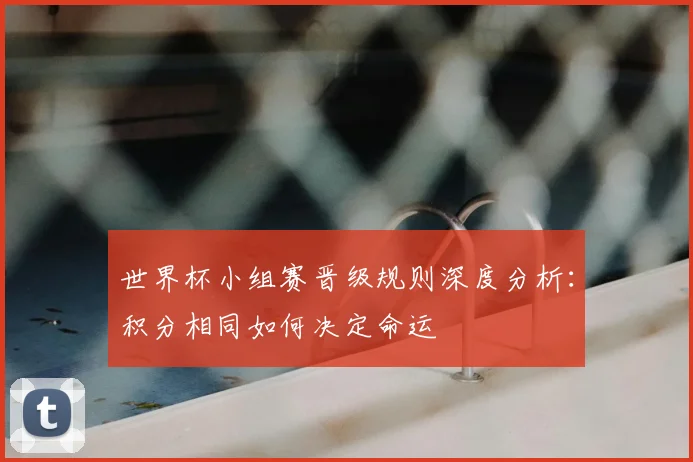 世界杯小组赛晋级规则深度分析:积分相同如何决定命运