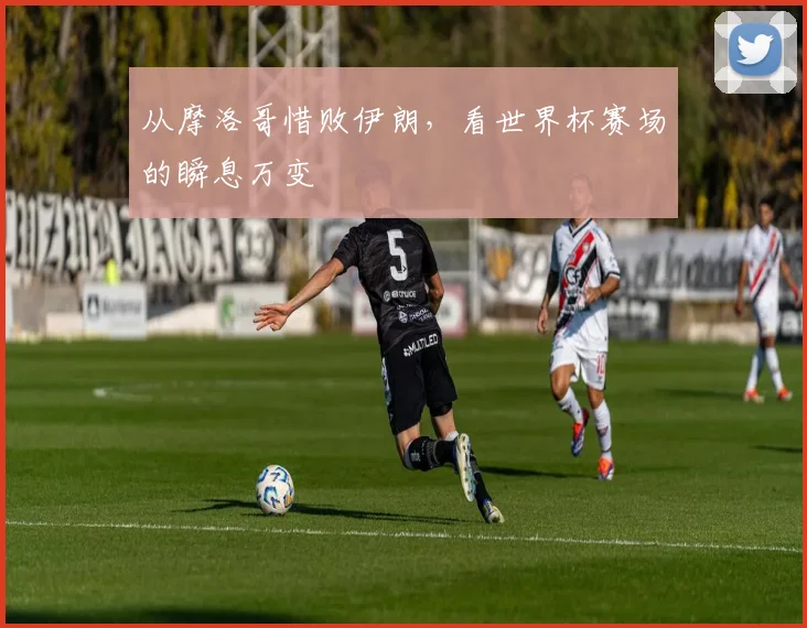 从摩洛哥惜败伊朗，看世界杯赛场的瞬息万变
