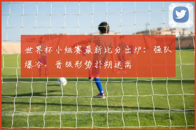 世界杯小组赛最新比分出炉:强队爆冷,晋级形势扑朔迷离