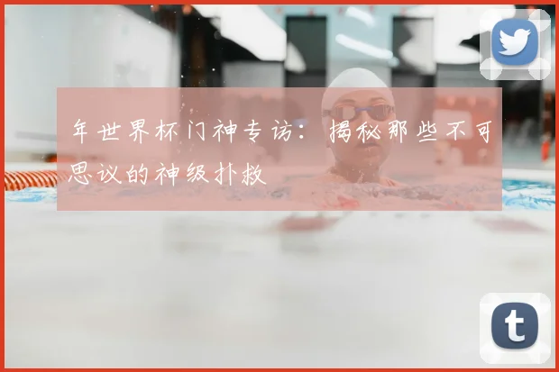 年世界杯门神专访：揭秘那些不可思议的神级扑救