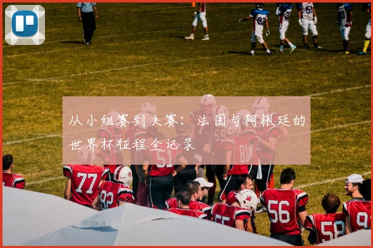 从小组赛到决赛:法国与阿根廷的世界杯征程全记录